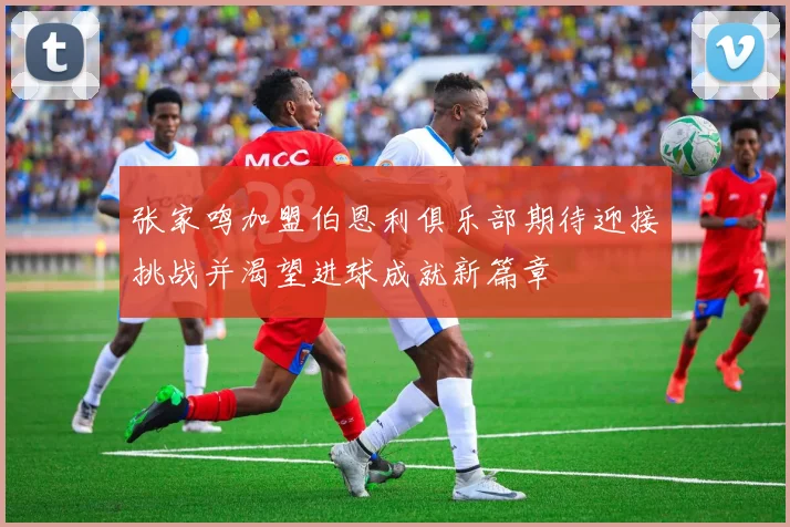 张家鸣加盟伯恩利俱乐部期待迎接挑战并渴望进球成就新篇章