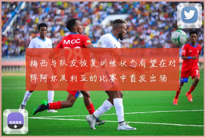 梅西与队友恢复训练状态有望在对阵阿尔及利亚的比赛中首发出场