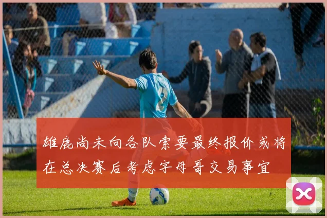 雄鹿尚未向各队索要最终报价或将在总决赛后考虑字母哥交易事宜