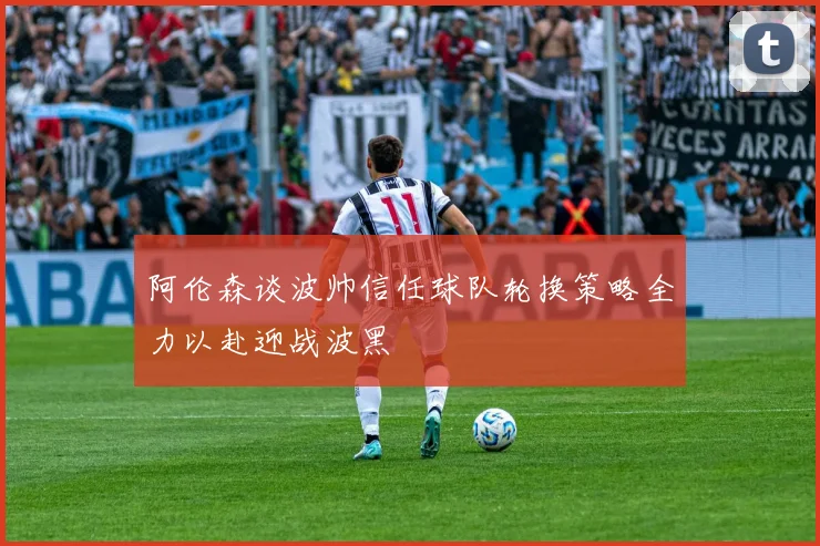 阿伦森谈波帅信任球队轮换策略全力以赴迎战波黑
