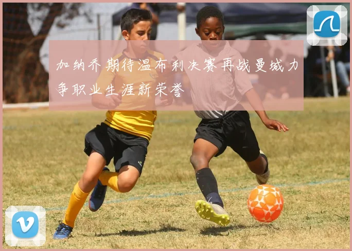 加纳乔期待温布利决赛再战曼城力争职业生涯新荣誉