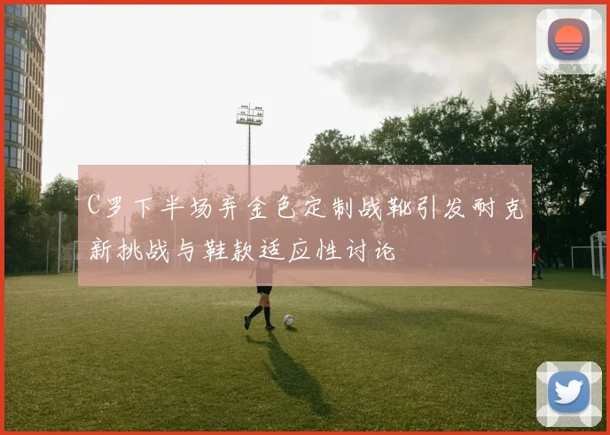 C罗下半场弃金色定制战靴引发耐克新挑战与鞋款适应性讨论
