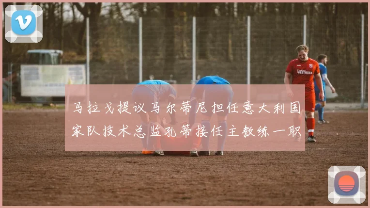 马拉戈提议马尔蒂尼担任意大利国家队技术总监孔蒂接任主教练一职