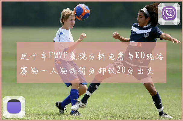 近十年FMVP表现分析老詹与KD统治赛场一人场均得分却仅20分出头