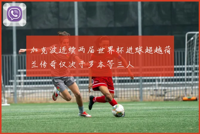 加克波连续两届世界杯进球超越荷兰传奇仅次于罗本等三人