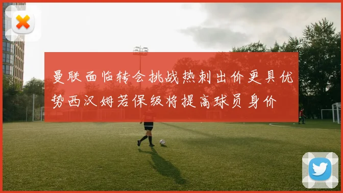 曼联面临转会挑战热刺出价更具优势西汉姆若保级将提高球员身价