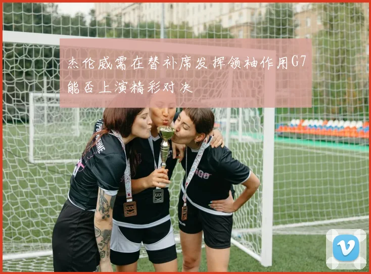 杰伦威需在替补席发挥领袖作用G7能否上演精彩对决