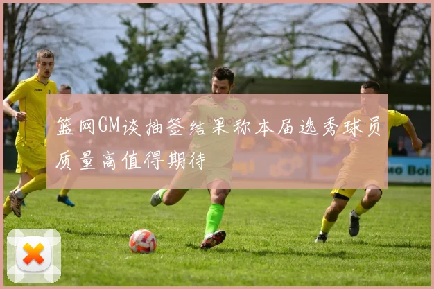 篮网GM谈抽签结果称本届选秀球员质量高值得期待