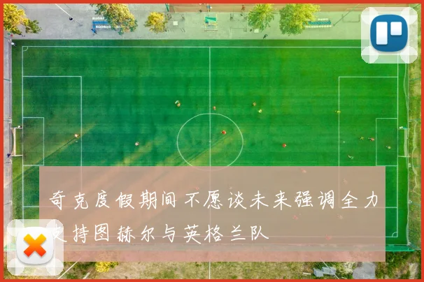 奇克度假期间不愿谈未来强调全力支持图赫尔与英格兰队