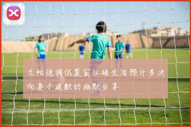 兰帕德调侃夏窗忙碌生活预计多次向妻子道歉的幽默分享