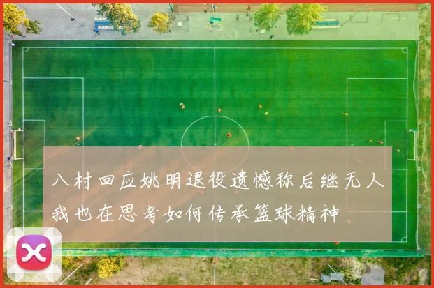 八村回应姚明退役遗憾称后继无人我也在思考如何传承篮球精神