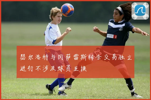 瑟尔洛特与冈萨雷斯转会交易独立进行不涉及球员互换