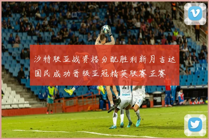 沙特联亚战资格分配胜利新月吉达国民成功晋级亚冠精英联赛正赛