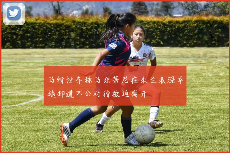 马特拉齐称马尔蒂尼在米兰表现卓越却遭不公对待被迫离开