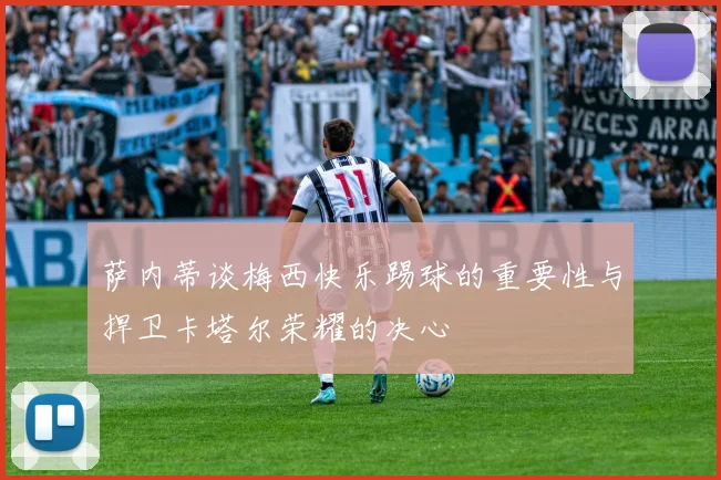 萨内蒂谈梅西快乐踢球的重要性与捍卫卡塔尔荣耀的决心