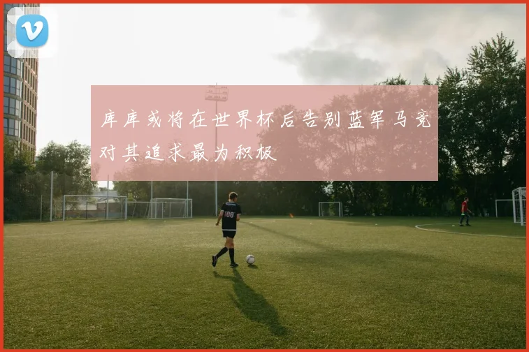 库库或将在世界杯后告别蓝军马竞对其追求最为积极