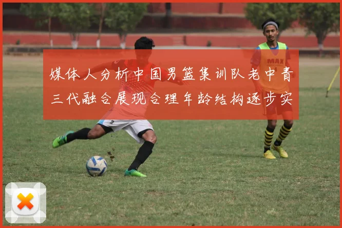 媒体人分析中国男篮集训队老中青三代融合展现合理年龄结构逐步实现换血